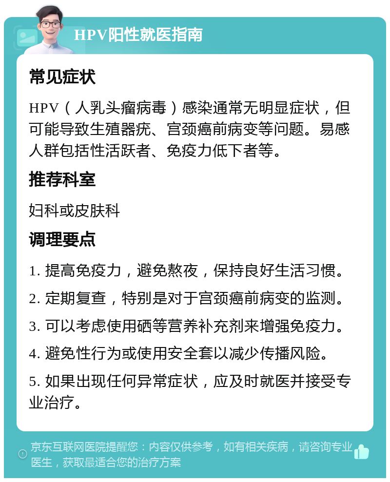 HPV阳性就医指南 常见症状 HPV（人乳头瘤病毒）感染通常无明显症状，但可能导致生殖器疣、宫颈癌前病变等问题。易感人群包括性活跃者、免疫力低下者等。 推荐科室 妇科或皮肤科 调理要点 1. 提高免疫力，避免熬夜，保持良好生活习惯。 2. 定期复查，特别是对于宫颈癌前病变的监测。 3. 可以考虑使用硒等营养补充剂来增强免疫力。 4. 避免性行为或使用安全套以减少传播风险。 5. 如果出现任何异常症状，应及时就医并接受专业治疗。