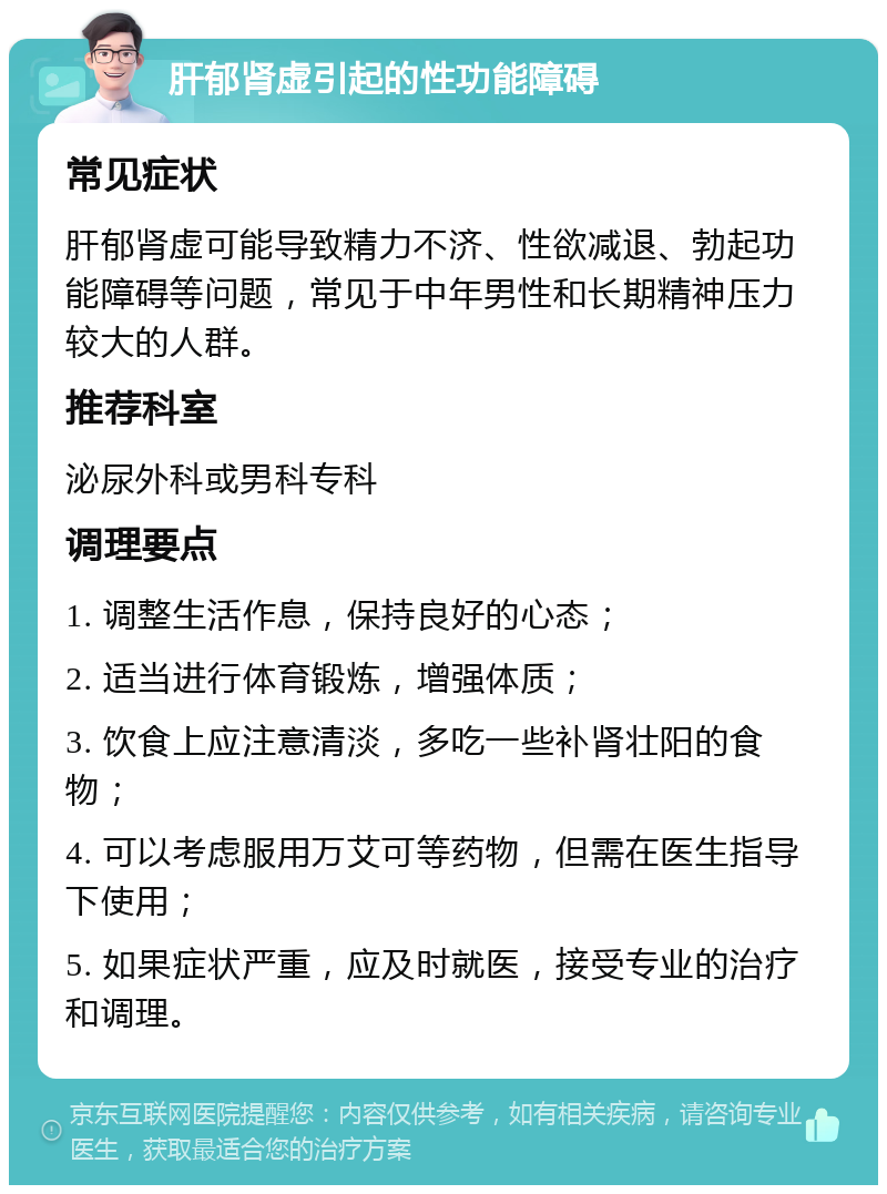 肝郁肾虚引起的性功能障碍 常见症状 肝郁肾虚可能导致精力不济、性欲减退、勃起功能障碍等问题，常见于中年男性和长期精神压力较大的人群。 推荐科室 泌尿外科或男科专科 调理要点 1. 调整生活作息，保持良好的心态； 2. 适当进行体育锻炼，增强体质； 3. 饮食上应注意清淡，多吃一些补肾壮阳的食物； 4. 可以考虑服用万艾可等药物，但需在医生指导下使用； 5. 如果症状严重，应及时就医，接受专业的治疗和调理。