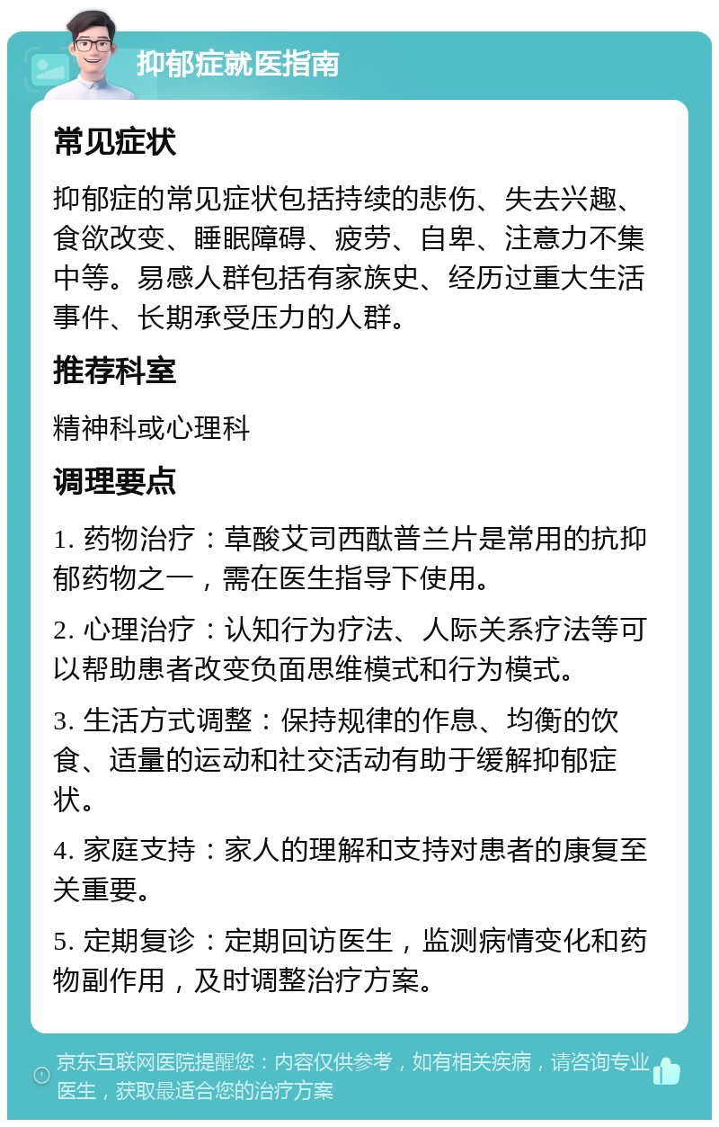 抑郁症就医指南 常见症状 抑郁症的常见症状包括持续的悲伤、失去兴趣、食欲改变、睡眠障碍、疲劳、自卑、注意力不集中等。易感人群包括有家族史、经历过重大生活事件、长期承受压力的人群。 推荐科室 精神科或心理科 调理要点 1. 药物治疗：草酸艾司西酞普兰片是常用的抗抑郁药物之一，需在医生指导下使用。 2. 心理治疗：认知行为疗法、人际关系疗法等可以帮助患者改变负面思维模式和行为模式。 3. 生活方式调整：保持规律的作息、均衡的饮食、适量的运动和社交活动有助于缓解抑郁症状。 4. 家庭支持：家人的理解和支持对患者的康复至关重要。 5. 定期复诊：定期回访医生，监测病情变化和药物副作用，及时调整治疗方案。