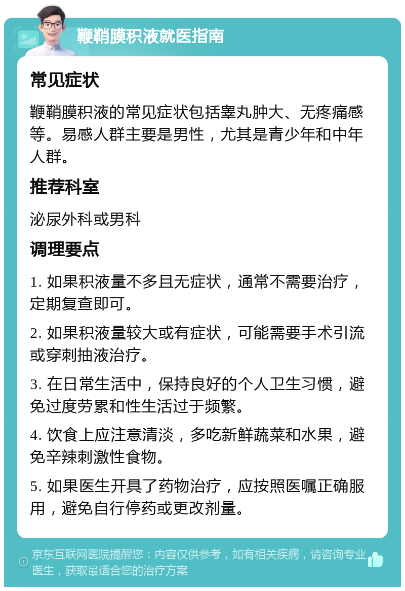 鞭鞘膜积液就医指南 常见症状 鞭鞘膜积液的常见症状包括睾丸肿大、无疼痛感等。易感人群主要是男性，尤其是青少年和中年人群。 推荐科室 泌尿外科或男科 调理要点 1. 如果积液量不多且无症状，通常不需要治疗，定期复查即可。 2. 如果积液量较大或有症状，可能需要手术引流或穿刺抽液治疗。 3. 在日常生活中，保持良好的个人卫生习惯，避免过度劳累和性生活过于频繁。 4. 饮食上应注意清淡，多吃新鲜蔬菜和水果，避免辛辣刺激性食物。 5. 如果医生开具了药物治疗，应按照医嘱正确服用，避免自行停药或更改剂量。