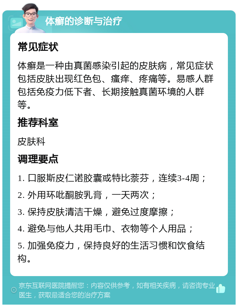 体癣的诊断与治疗 常见症状 体癣是一种由真菌感染引起的皮肤病，常见症状包括皮肤出现红色包、瘙痒、疼痛等。易感人群包括免疫力低下者、长期接触真菌环境的人群等。 推荐科室 皮肤科 调理要点 1. 口服斯皮仁诺胶囊或特比萘芬，连续3-4周； 2. 外用环吡酮胺乳膏，一天两次； 3. 保持皮肤清洁干燥，避免过度摩擦； 4. 避免与他人共用毛巾、衣物等个人用品； 5. 加强免疫力，保持良好的生活习惯和饮食结构。