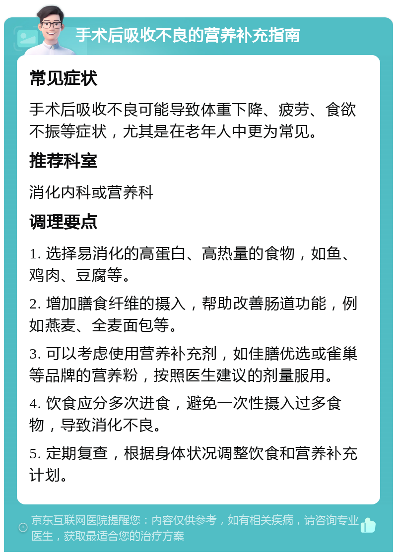 手术后吸收不良的营养补充指南 常见症状 手术后吸收不良可能导致体重下降、疲劳、食欲不振等症状，尤其是在老年人中更为常见。 推荐科室 消化内科或营养科 调理要点 1. 选择易消化的高蛋白、高热量的食物，如鱼、鸡肉、豆腐等。 2. 增加膳食纤维的摄入，帮助改善肠道功能，例如燕麦、全麦面包等。 3. 可以考虑使用营养补充剂，如佳膳优选或雀巢等品牌的营养粉，按照医生建议的剂量服用。 4. 饮食应分多次进食，避免一次性摄入过多食物，导致消化不良。 5. 定期复查，根据身体状况调整饮食和营养补充计划。