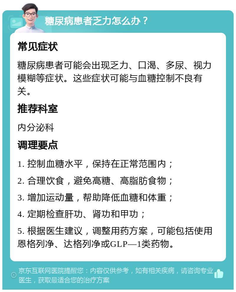 糖尿病患者乏力怎么办？ 常见症状 糖尿病患者可能会出现乏力、口渴、多尿、视力模糊等症状。这些症状可能与血糖控制不良有关。 推荐科室 内分泌科 调理要点 1. 控制血糖水平，保持在正常范围内； 2. 合理饮食，避免高糖、高脂肪食物； 3. 增加运动量，帮助降低血糖和体重； 4. 定期检查肝功、肾功和甲功； 5. 根据医生建议，调整用药方案，可能包括使用恩格列净、达格列净或GLP—1类药物。