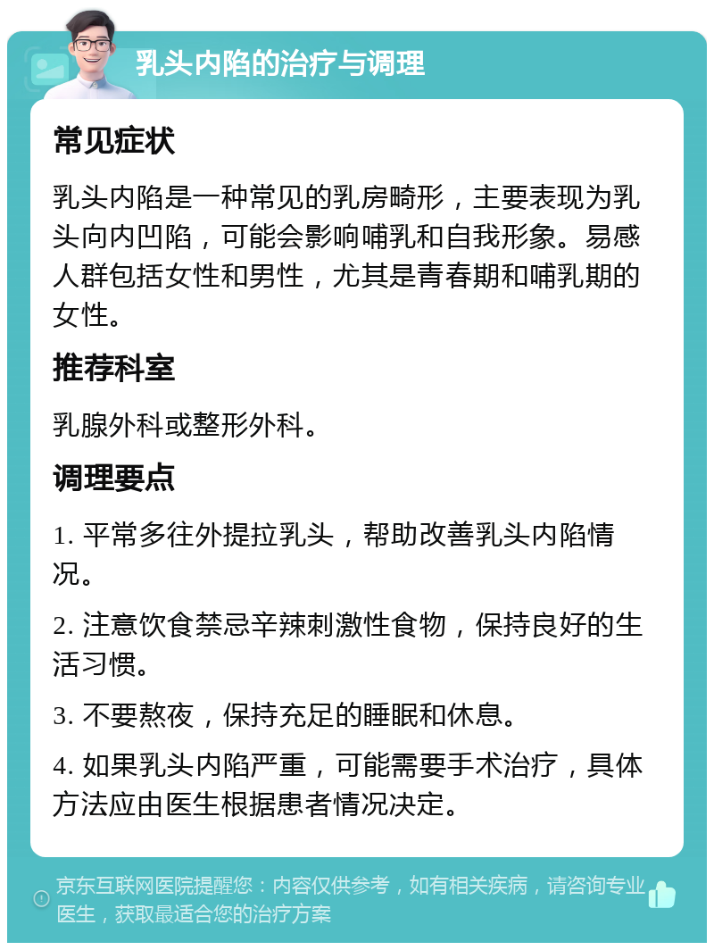 乳头内陷的治疗与调理 常见症状 乳头内陷是一种常见的乳房畸形，主要表现为乳头向内凹陷，可能会影响哺乳和自我形象。易感人群包括女性和男性，尤其是青春期和哺乳期的女性。 推荐科室 乳腺外科或整形外科。 调理要点 1. 平常多往外提拉乳头，帮助改善乳头内陷情况。 2. 注意饮食禁忌辛辣刺激性食物，保持良好的生活习惯。 3. 不要熬夜，保持充足的睡眠和休息。 4. 如果乳头内陷严重，可能需要手术治疗，具体方法应由医生根据患者情况决定。