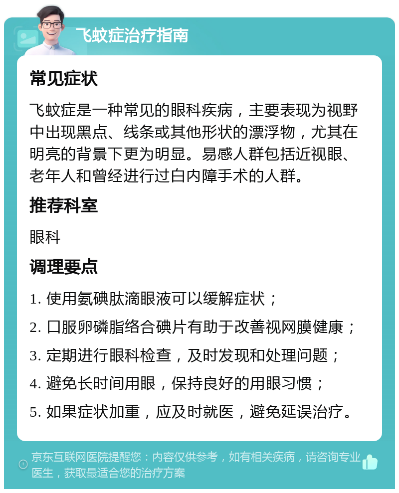 飞蚊症治疗指南 常见症状 飞蚊症是一种常见的眼科疾病，主要表现为视野中出现黑点、线条或其他形状的漂浮物，尤其在明亮的背景下更为明显。易感人群包括近视眼、老年人和曾经进行过白内障手术的人群。 推荐科室 眼科 调理要点 1. 使用氨碘肽滴眼液可以缓解症状； 2. 口服卵磷脂络合碘片有助于改善视网膜健康； 3. 定期进行眼科检查，及时发现和处理问题； 4. 避免长时间用眼，保持良好的用眼习惯； 5. 如果症状加重，应及时就医，避免延误治疗。