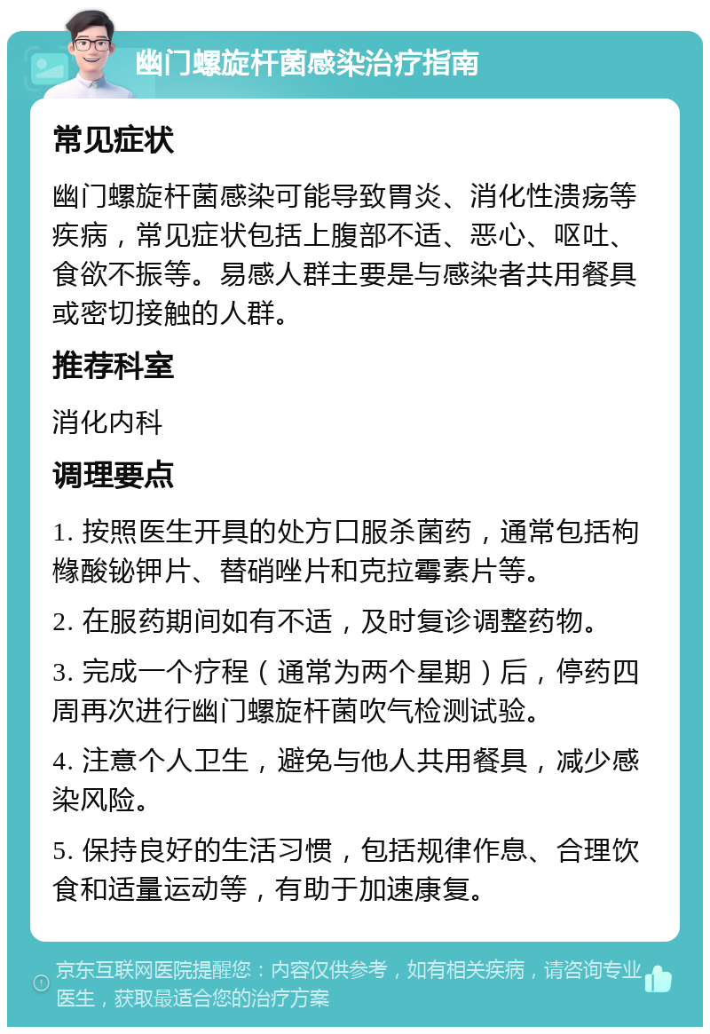 幽门螺旋杆菌感染治疗指南 常见症状 幽门螺旋杆菌感染可能导致胃炎、消化性溃疡等疾病，常见症状包括上腹部不适、恶心、呕吐、食欲不振等。易感人群主要是与感染者共用餐具或密切接触的人群。 推荐科室 消化内科 调理要点 1. 按照医生开具的处方口服杀菌药，通常包括枸橼酸铋钾片、替硝唑片和克拉霉素片等。 2. 在服药期间如有不适，及时复诊调整药物。 3. 完成一个疗程（通常为两个星期）后，停药四周再次进行幽门螺旋杆菌吹气检测试验。 4. 注意个人卫生，避免与他人共用餐具，减少感染风险。 5. 保持良好的生活习惯，包括规律作息、合理饮食和适量运动等，有助于加速康复。