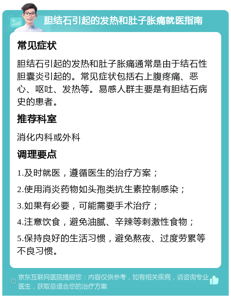 胆结石引起的发热和肚子胀痛就医指南 常见症状 胆结石引起的发热和肚子胀痛通常是由于结石性胆囊炎引起的。常见症状包括右上腹疼痛、恶心、呕吐、发热等。易感人群主要是有胆结石病史的患者。 推荐科室 消化内科或外科 调理要点 1.及时就医，遵循医生的治疗方案； 2.使用消炎药物如头孢类抗生素控制感染； 3.如果有必要，可能需要手术治疗； 4.注意饮食，避免油腻、辛辣等刺激性食物； 5.保持良好的生活习惯，避免熬夜、过度劳累等不良习惯。