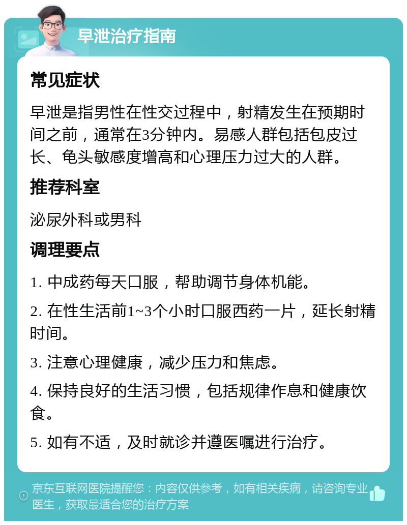 早泄治疗指南 常见症状 早泄是指男性在性交过程中，射精发生在预期时间之前，通常在3分钟内。易感人群包括包皮过长、龟头敏感度增高和心理压力过大的人群。 推荐科室 泌尿外科或男科 调理要点 1. 中成药每天口服，帮助调节身体机能。 2. 在性生活前1~3个小时口服西药一片，延长射精时间。 3. 注意心理健康，减少压力和焦虑。 4. 保持良好的生活习惯，包括规律作息和健康饮食。 5. 如有不适，及时就诊并遵医嘱进行治疗。