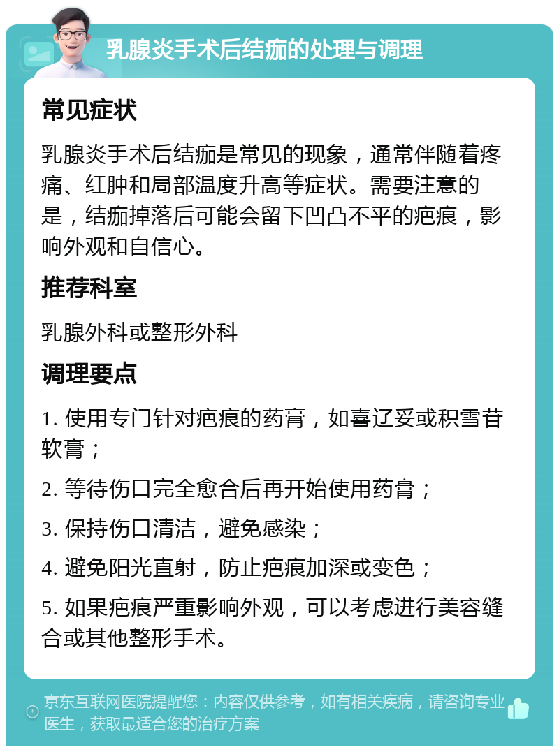 乳腺炎手术后结痂的处理与调理 常见症状 乳腺炎手术后结痂是常见的现象，通常伴随着疼痛、红肿和局部温度升高等症状。需要注意的是，结痂掉落后可能会留下凹凸不平的疤痕，影响外观和自信心。 推荐科室 乳腺外科或整形外科 调理要点 1. 使用专门针对疤痕的药膏，如喜辽妥或积雪苷软膏； 2. 等待伤口完全愈合后再开始使用药膏； 3. 保持伤口清洁，避免感染； 4. 避免阳光直射，防止疤痕加深或变色； 5. 如果疤痕严重影响外观，可以考虑进行美容缝合或其他整形手术。