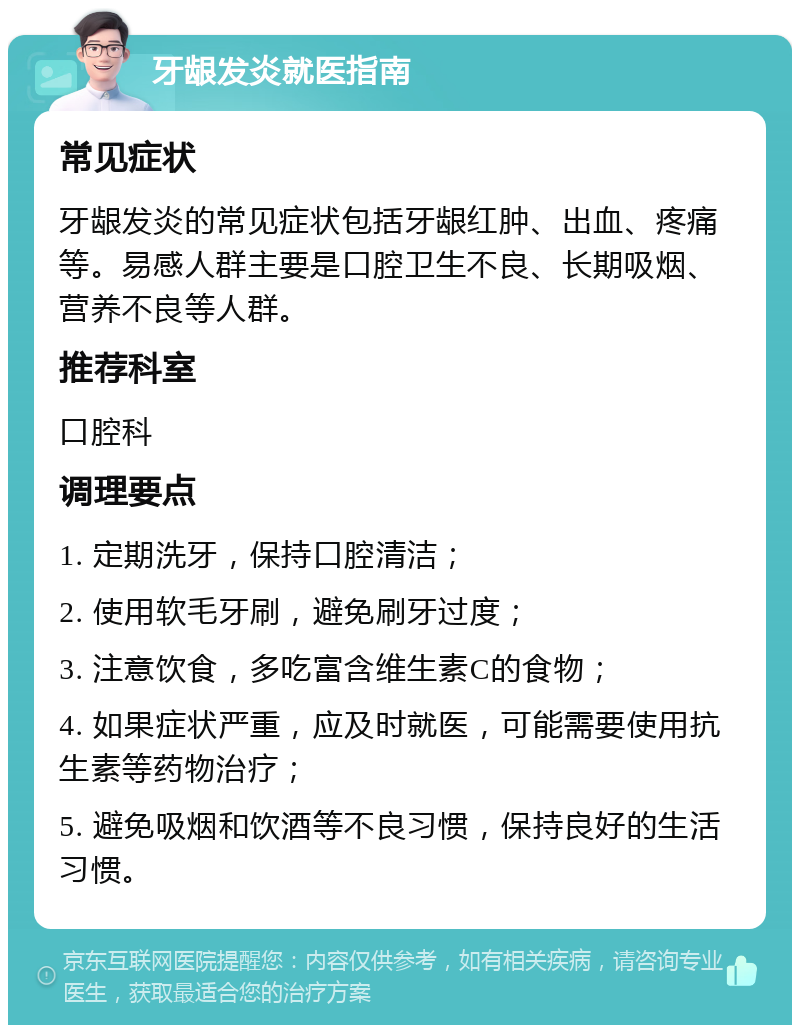 牙龈发炎就医指南 常见症状 牙龈发炎的常见症状包括牙龈红肿、出血、疼痛等。易感人群主要是口腔卫生不良、长期吸烟、营养不良等人群。 推荐科室 口腔科 调理要点 1. 定期洗牙，保持口腔清洁； 2. 使用软毛牙刷，避免刷牙过度； 3. 注意饮食，多吃富含维生素C的食物； 4. 如果症状严重，应及时就医，可能需要使用抗生素等药物治疗； 5. 避免吸烟和饮酒等不良习惯，保持良好的生活习惯。