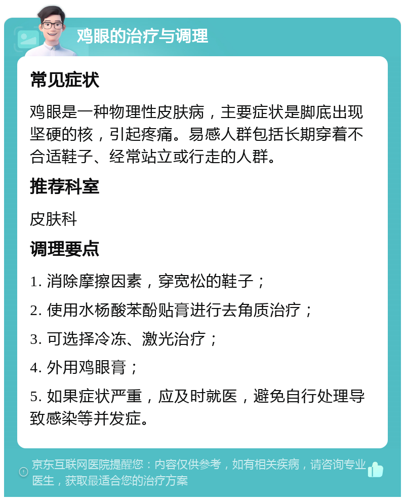 鸡眼的治疗与调理 常见症状 鸡眼是一种物理性皮肤病，主要症状是脚底出现坚硬的核，引起疼痛。易感人群包括长期穿着不合适鞋子、经常站立或行走的人群。 推荐科室 皮肤科 调理要点 1. 消除摩擦因素，穿宽松的鞋子； 2. 使用水杨酸苯酚贴膏进行去角质治疗； 3. 可选择冷冻、激光治疗； 4. 外用鸡眼膏； 5. 如果症状严重，应及时就医，避免自行处理导致感染等并发症。