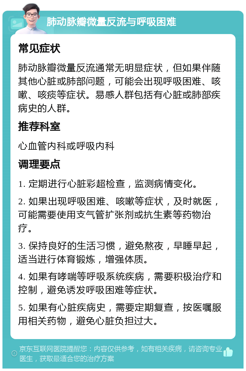 肺动脉瓣微量反流与呼吸困难 常见症状 肺动脉瓣微量反流通常无明显症状，但如果伴随其他心脏或肺部问题，可能会出现呼吸困难、咳嗽、咳痰等症状。易感人群包括有心脏或肺部疾病史的人群。 推荐科室 心血管内科或呼吸内科 调理要点 1. 定期进行心脏彩超检查，监测病情变化。 2. 如果出现呼吸困难、咳嗽等症状，及时就医，可能需要使用支气管扩张剂或抗生素等药物治疗。 3. 保持良好的生活习惯，避免熬夜，早睡早起，适当进行体育锻炼，增强体质。 4. 如果有哮喘等呼吸系统疾病，需要积极治疗和控制，避免诱发呼吸困难等症状。 5. 如果有心脏疾病史，需要定期复查，按医嘱服用相关药物，避免心脏负担过大。