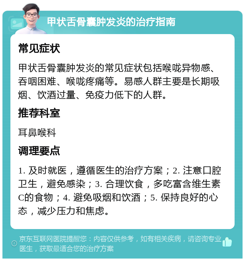 甲状舌骨囊肿发炎的治疗指南 常见症状 甲状舌骨囊肿发炎的常见症状包括喉咙异物感、吞咽困难、喉咙疼痛等。易感人群主要是长期吸烟、饮酒过量、免疫力低下的人群。 推荐科室 耳鼻喉科 调理要点 1. 及时就医，遵循医生的治疗方案；2. 注意口腔卫生，避免感染；3. 合理饮食，多吃富含维生素C的食物；4. 避免吸烟和饮酒；5. 保持良好的心态，减少压力和焦虑。