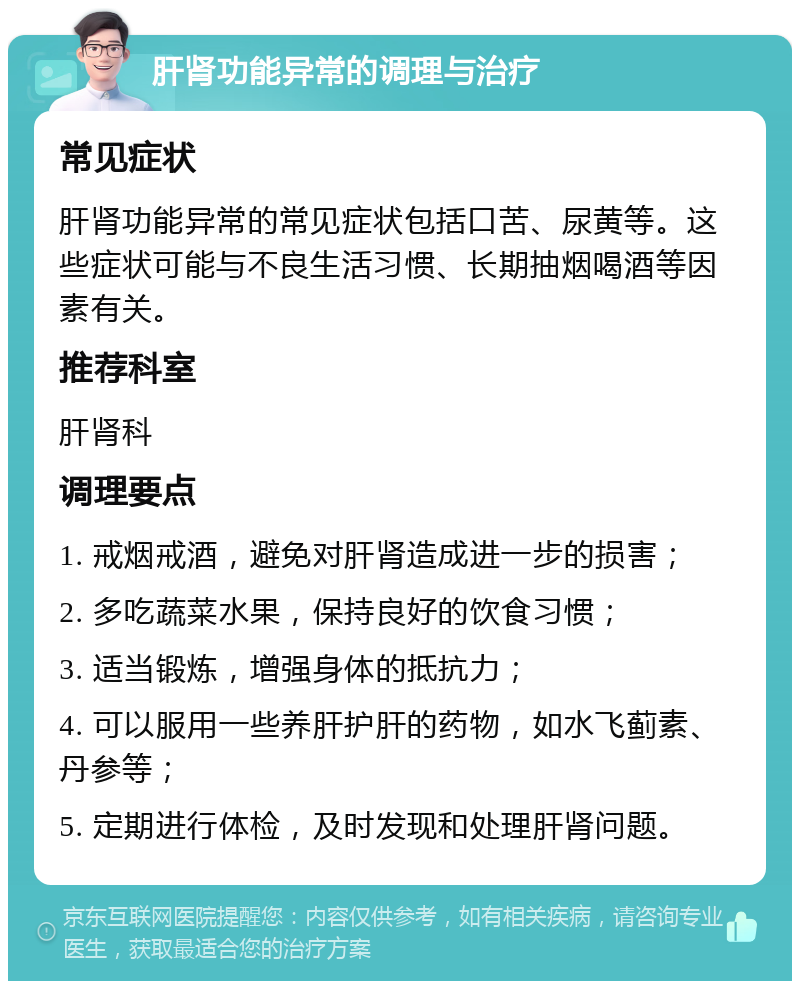 肝肾功能异常的调理与治疗 常见症状 肝肾功能异常的常见症状包括口苦、尿黄等。这些症状可能与不良生活习惯、长期抽烟喝酒等因素有关。 推荐科室 肝肾科 调理要点 1. 戒烟戒酒，避免对肝肾造成进一步的损害； 2. 多吃蔬菜水果，保持良好的饮食习惯； 3. 适当锻炼，增强身体的抵抗力； 4. 可以服用一些养肝护肝的药物，如水飞蓟素、丹参等； 5. 定期进行体检，及时发现和处理肝肾问题。