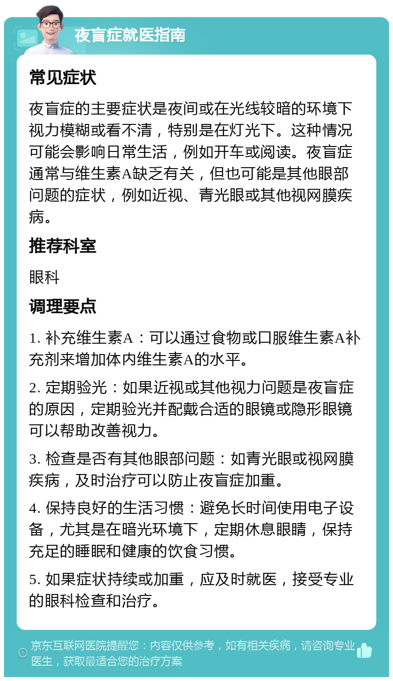 夜盲症就医指南 常见症状 夜盲症的主要症状是夜间或在光线较暗的环境下视力模糊或看不清，特别是在灯光下。这种情况可能会影响日常生活，例如开车或阅读。夜盲症通常与维生素A缺乏有关，但也可能是其他眼部问题的症状，例如近视、青光眼或其他视网膜疾病。 推荐科室 眼科 调理要点 1. 补充维生素A：可以通过食物或口服维生素A补充剂来增加体内维生素A的水平。 2. 定期验光：如果近视或其他视力问题是夜盲症的原因，定期验光并配戴合适的眼镜或隐形眼镜可以帮助改善视力。 3. 检查是否有其他眼部问题：如青光眼或视网膜疾病，及时治疗可以防止夜盲症加重。 4. 保持良好的生活习惯：避免长时间使用电子设备，尤其是在暗光环境下，定期休息眼睛，保持充足的睡眠和健康的饮食习惯。 5. 如果症状持续或加重，应及时就医，接受专业的眼科检查和治疗。