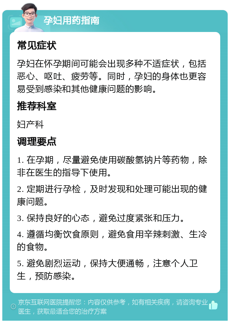 孕妇用药指南 常见症状 孕妇在怀孕期间可能会出现多种不适症状，包括恶心、呕吐、疲劳等。同时，孕妇的身体也更容易受到感染和其他健康问题的影响。 推荐科室 妇产科 调理要点 1. 在孕期，尽量避免使用碳酸氢钠片等药物，除非在医生的指导下使用。 2. 定期进行孕检，及时发现和处理可能出现的健康问题。 3. 保持良好的心态，避免过度紧张和压力。 4. 遵循均衡饮食原则，避免食用辛辣刺激、生冷的食物。 5. 避免剧烈运动，保持大便通畅，注意个人卫生，预防感染。