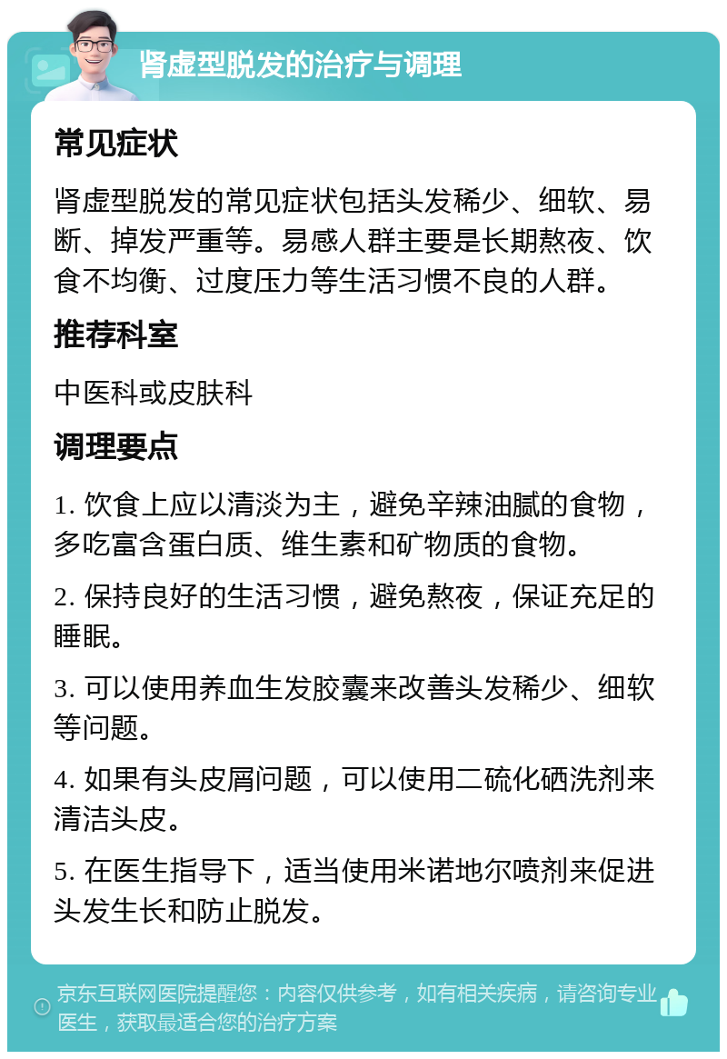 肾虚型脱发的治疗与调理 常见症状 肾虚型脱发的常见症状包括头发稀少、细软、易断、掉发严重等。易感人群主要是长期熬夜、饮食不均衡、过度压力等生活习惯不良的人群。 推荐科室 中医科或皮肤科 调理要点 1. 饮食上应以清淡为主，避免辛辣油腻的食物，多吃富含蛋白质、维生素和矿物质的食物。 2. 保持良好的生活习惯，避免熬夜，保证充足的睡眠。 3. 可以使用养血生发胶囊来改善头发稀少、细软等问题。 4. 如果有头皮屑问题，可以使用二硫化硒洗剂来清洁头皮。 5. 在医生指导下，适当使用米诺地尔喷剂来促进头发生长和防止脱发。