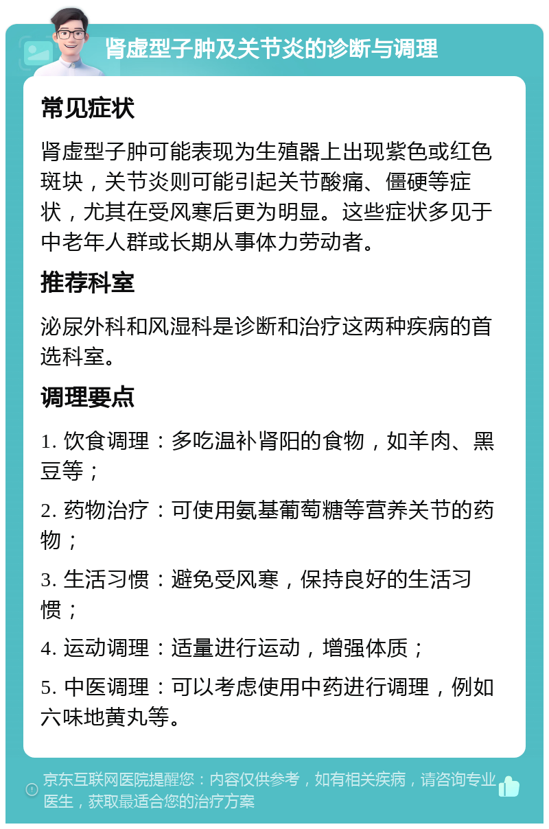 肾虚型子肿及关节炎的诊断与调理 常见症状 肾虚型子肿可能表现为生殖器上出现紫色或红色斑块，关节炎则可能引起关节酸痛、僵硬等症状，尤其在受风寒后更为明显。这些症状多见于中老年人群或长期从事体力劳动者。 推荐科室 泌尿外科和风湿科是诊断和治疗这两种疾病的首选科室。 调理要点 1. 饮食调理：多吃温补肾阳的食物，如羊肉、黑豆等； 2. 药物治疗：可使用氨基葡萄糖等营养关节的药物； 3. 生活习惯：避免受风寒，保持良好的生活习惯； 4. 运动调理：适量进行运动，增强体质； 5. 中医调理：可以考虑使用中药进行调理，例如六味地黄丸等。