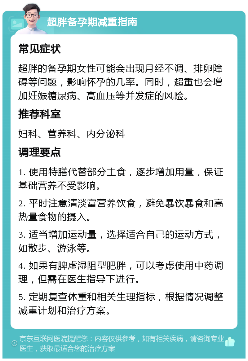 超胖备孕期减重指南 常见症状 超胖的备孕期女性可能会出现月经不调、排卵障碍等问题，影响怀孕的几率。同时，超重也会增加妊娠糖尿病、高血压等并发症的风险。 推荐科室 妇科、营养科、内分泌科 调理要点 1. 使用特膳代替部分主食，逐步增加用量，保证基础营养不受影响。 2. 平时注意清淡富营养饮食，避免暴饮暴食和高热量食物的摄入。 3. 适当增加运动量，选择适合自己的运动方式，如散步、游泳等。 4. 如果有脾虚湿阻型肥胖，可以考虑使用中药调理，但需在医生指导下进行。 5. 定期复查体重和相关生理指标，根据情况调整减重计划和治疗方案。