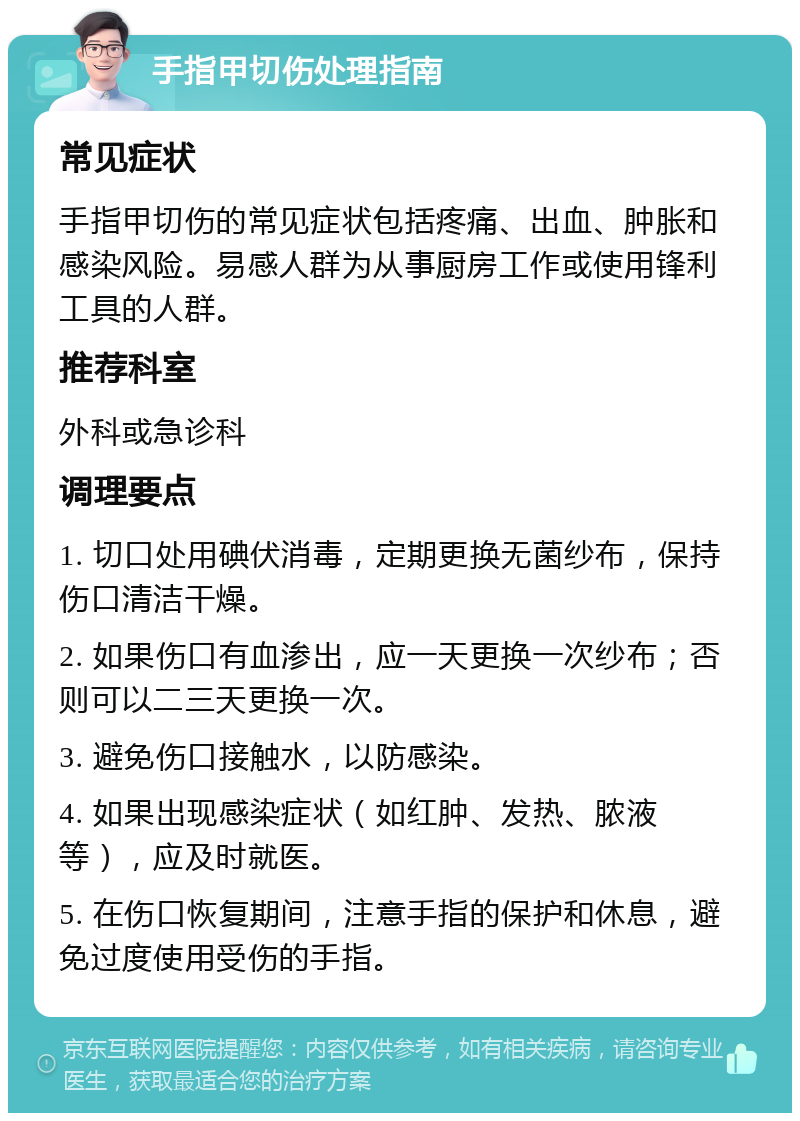 手指甲切伤处理指南 常见症状 手指甲切伤的常见症状包括疼痛、出血、肿胀和感染风险。易感人群为从事厨房工作或使用锋利工具的人群。 推荐科室 外科或急诊科 调理要点 1. 切口处用碘伏消毒，定期更换无菌纱布，保持伤口清洁干燥。 2. 如果伤口有血渗出，应一天更换一次纱布；否则可以二三天更换一次。 3. 避免伤口接触水，以防感染。 4. 如果出现感染症状（如红肿、发热、脓液等），应及时就医。 5. 在伤口恢复期间，注意手指的保护和休息，避免过度使用受伤的手指。