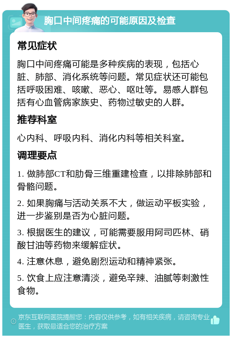 胸口中间疼痛的可能原因及检查 常见症状 胸口中间疼痛可能是多种疾病的表现，包括心脏、肺部、消化系统等问题。常见症状还可能包括呼吸困难、咳嗽、恶心、呕吐等。易感人群包括有心血管病家族史、药物过敏史的人群。 推荐科室 心内科、呼吸内科、消化内科等相关科室。 调理要点 1. 做肺部CT和肋骨三维重建检查，以排除肺部和骨骼问题。 2. 如果胸痛与活动关系不大，做运动平板实验，进一步鉴别是否为心脏问题。 3. 根据医生的建议，可能需要服用阿司匹林、硝酸甘油等药物来缓解症状。 4. 注意休息，避免剧烈运动和精神紧张。 5. 饮食上应注意清淡，避免辛辣、油腻等刺激性食物。