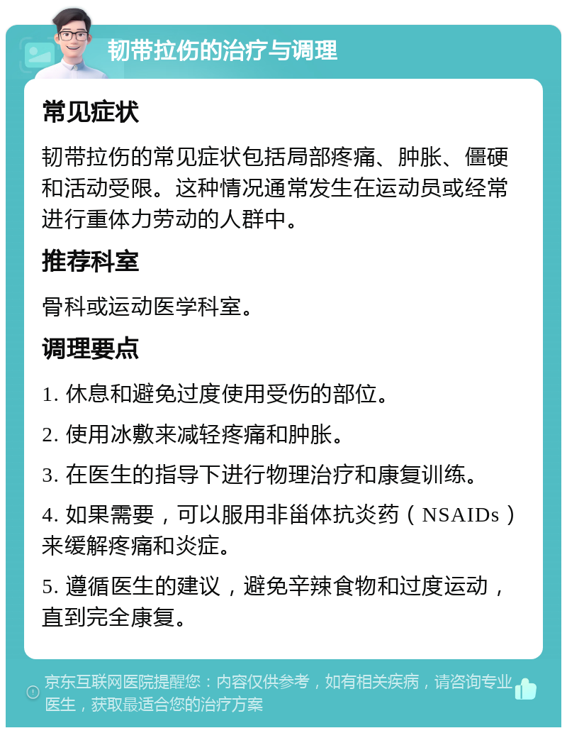 韧带拉伤的治疗与调理 常见症状 韧带拉伤的常见症状包括局部疼痛、肿胀、僵硬和活动受限。这种情况通常发生在运动员或经常进行重体力劳动的人群中。 推荐科室 骨科或运动医学科室。 调理要点 1. 休息和避免过度使用受伤的部位。 2. 使用冰敷来减轻疼痛和肿胀。 3. 在医生的指导下进行物理治疗和康复训练。 4. 如果需要，可以服用非甾体抗炎药（NSAIDs）来缓解疼痛和炎症。 5. 遵循医生的建议，避免辛辣食物和过度运动，直到完全康复。