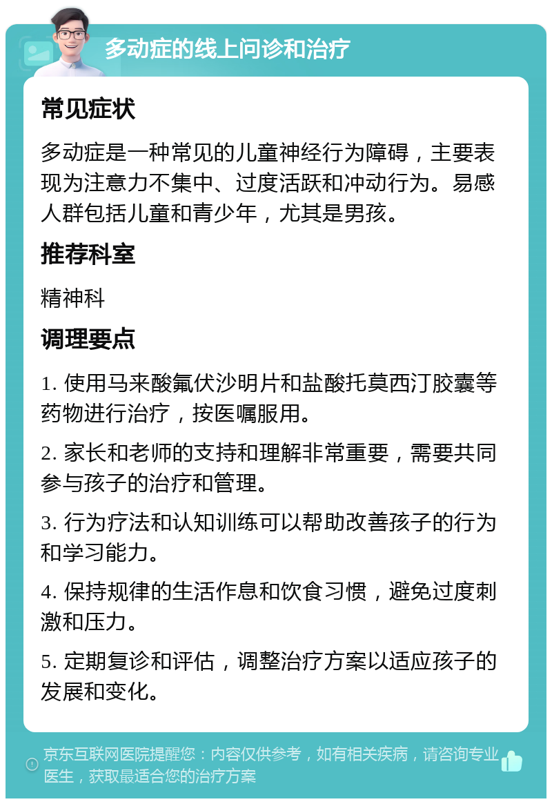 多动症的线上问诊和治疗 常见症状 多动症是一种常见的儿童神经行为障碍，主要表现为注意力不集中、过度活跃和冲动行为。易感人群包括儿童和青少年，尤其是男孩。 推荐科室 精神科 调理要点 1. 使用马来酸氟伏沙明片和盐酸托莫西汀胶囊等药物进行治疗，按医嘱服用。 2. 家长和老师的支持和理解非常重要，需要共同参与孩子的治疗和管理。 3. 行为疗法和认知训练可以帮助改善孩子的行为和学习能力。 4. 保持规律的生活作息和饮食习惯，避免过度刺激和压力。 5. 定期复诊和评估，调整治疗方案以适应孩子的发展和变化。