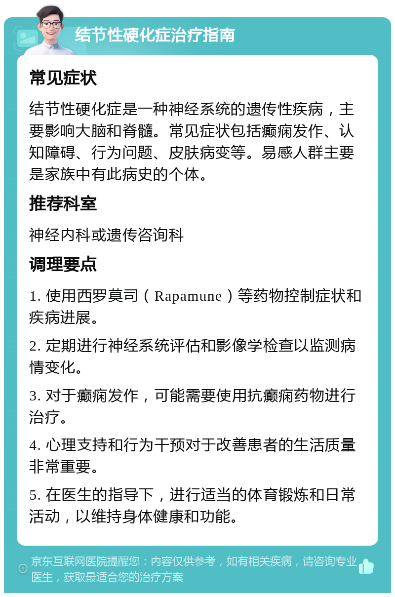 结节性硬化症治疗指南 常见症状 结节性硬化症是一种神经系统的遗传性疾病，主要影响大脑和脊髓。常见症状包括癫痫发作、认知障碍、行为问题、皮肤病变等。易感人群主要是家族中有此病史的个体。 推荐科室 神经内科或遗传咨询科 调理要点 1. 使用西罗莫司（Rapamune）等药物控制症状和疾病进展。 2. 定期进行神经系统评估和影像学检查以监测病情变化。 3. 对于癫痫发作，可能需要使用抗癫痫药物进行治疗。 4. 心理支持和行为干预对于改善患者的生活质量非常重要。 5. 在医生的指导下，进行适当的体育锻炼和日常活动，以维持身体健康和功能。