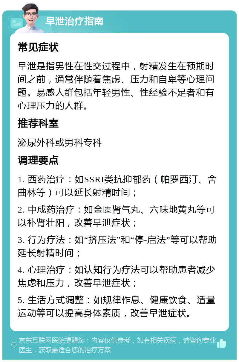 早泄治疗指南 常见症状 早泄是指男性在性交过程中，射精发生在预期时间之前，通常伴随着焦虑、压力和自卑等心理问题。易感人群包括年轻男性、性经验不足者和有心理压力的人群。 推荐科室 泌尿外科或男科专科 调理要点 1. 西药治疗：如SSRI类抗抑郁药（帕罗西汀、舍曲林等）可以延长射精时间； 2. 中成药治疗：如金匮肾气丸、六味地黄丸等可以补肾壮阳，改善早泄症状； 3. 行为疗法：如“挤压法”和“停-启法”等可以帮助延长射精时间； 4. 心理治疗：如认知行为疗法可以帮助患者减少焦虑和压力，改善早泄症状； 5. 生活方式调整：如规律作息、健康饮食、适量运动等可以提高身体素质，改善早泄症状。