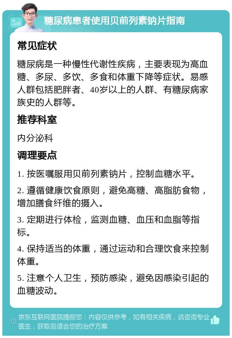 糖尿病患者使用贝前列素钠片指南 常见症状 糖尿病是一种慢性代谢性疾病，主要表现为高血糖、多尿、多饮、多食和体重下降等症状。易感人群包括肥胖者、40岁以上的人群、有糖尿病家族史的人群等。 推荐科室 内分泌科 调理要点 1. 按医嘱服用贝前列素钠片，控制血糖水平。 2. 遵循健康饮食原则，避免高糖、高脂肪食物，增加膳食纤维的摄入。 3. 定期进行体检，监测血糖、血压和血脂等指标。 4. 保持适当的体重，通过运动和合理饮食来控制体重。 5. 注意个人卫生，预防感染，避免因感染引起的血糖波动。