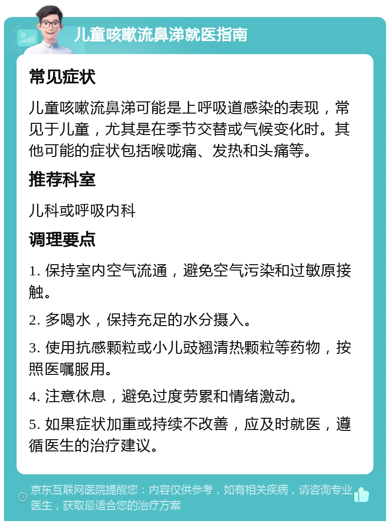 儿童咳嗽流鼻涕就医指南 常见症状 儿童咳嗽流鼻涕可能是上呼吸道感染的表现，常见于儿童，尤其是在季节交替或气候变化时。其他可能的症状包括喉咙痛、发热和头痛等。 推荐科室 儿科或呼吸内科 调理要点 1. 保持室内空气流通，避免空气污染和过敏原接触。 2. 多喝水，保持充足的水分摄入。 3. 使用抗感颗粒或小儿豉翘清热颗粒等药物，按照医嘱服用。 4. 注意休息，避免过度劳累和情绪激动。 5. 如果症状加重或持续不改善，应及时就医，遵循医生的治疗建议。