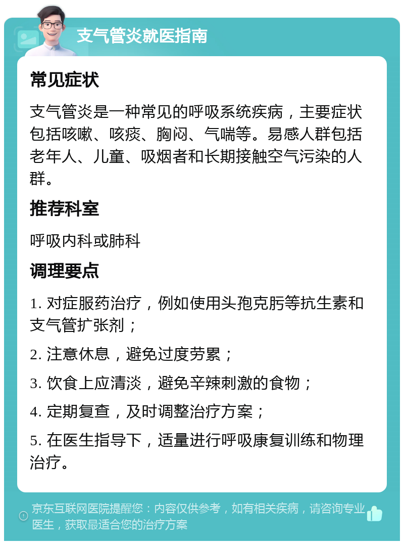 支气管炎就医指南 常见症状 支气管炎是一种常见的呼吸系统疾病，主要症状包括咳嗽、咳痰、胸闷、气喘等。易感人群包括老年人、儿童、吸烟者和长期接触空气污染的人群。 推荐科室 呼吸内科或肺科 调理要点 1. 对症服药治疗，例如使用头孢克肟等抗生素和支气管扩张剂； 2. 注意休息，避免过度劳累； 3. 饮食上应清淡，避免辛辣刺激的食物； 4. 定期复查，及时调整治疗方案； 5. 在医生指导下，适量进行呼吸康复训练和物理治疗。