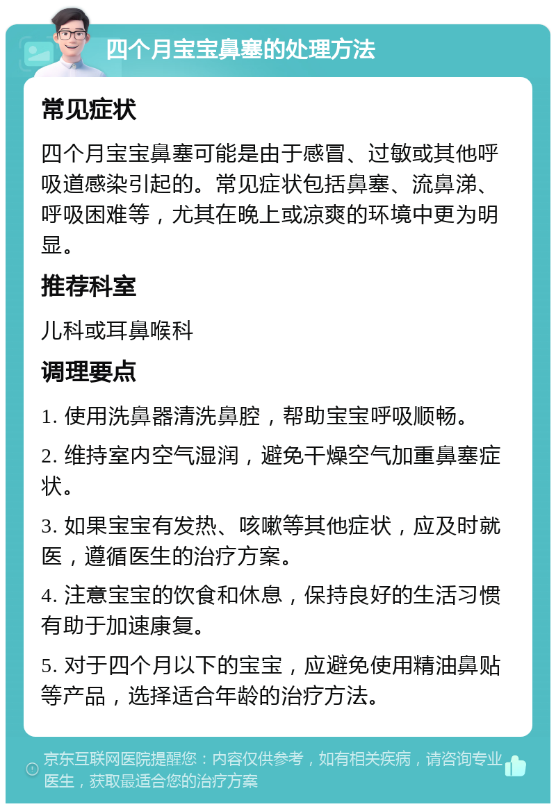 四个月宝宝鼻塞的处理方法 常见症状 四个月宝宝鼻塞可能是由于感冒、过敏或其他呼吸道感染引起的。常见症状包括鼻塞、流鼻涕、呼吸困难等，尤其在晚上或凉爽的环境中更为明显。 推荐科室 儿科或耳鼻喉科 调理要点 1. 使用洗鼻器清洗鼻腔，帮助宝宝呼吸顺畅。 2. 维持室内空气湿润，避免干燥空气加重鼻塞症状。 3. 如果宝宝有发热、咳嗽等其他症状，应及时就医，遵循医生的治疗方案。 4. 注意宝宝的饮食和休息，保持良好的生活习惯有助于加速康复。 5. 对于四个月以下的宝宝，应避免使用精油鼻贴等产品，选择适合年龄的治疗方法。