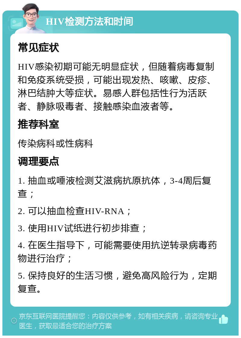 HIV检测方法和时间 常见症状 HIV感染初期可能无明显症状，但随着病毒复制和免疫系统受损，可能出现发热、咳嗽、皮疹、淋巴结肿大等症状。易感人群包括性行为活跃者、静脉吸毒者、接触感染血液者等。 推荐科室 传染病科或性病科 调理要点 1. 抽血或唾液检测艾滋病抗原抗体，3-4周后复查； 2. 可以抽血检查HIV-RNA； 3. 使用HIV试纸进行初步排查； 4. 在医生指导下，可能需要使用抗逆转录病毒药物进行治疗； 5. 保持良好的生活习惯，避免高风险行为，定期复查。