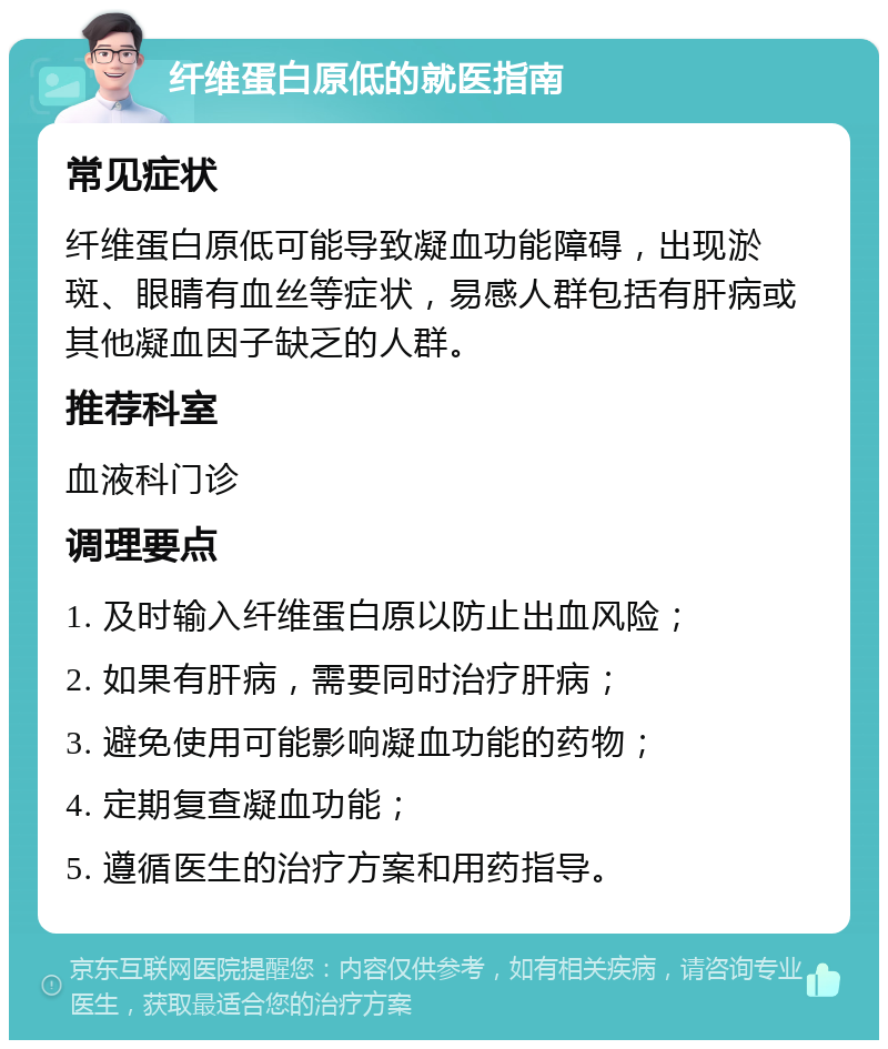 纤维蛋白原低的就医指南 常见症状 纤维蛋白原低可能导致凝血功能障碍，出现淤斑、眼睛有血丝等症状，易感人群包括有肝病或其他凝血因子缺乏的人群。 推荐科室 血液科门诊 调理要点 1. 及时输入纤维蛋白原以防止出血风险； 2. 如果有肝病，需要同时治疗肝病； 3. 避免使用可能影响凝血功能的药物； 4. 定期复查凝血功能； 5. 遵循医生的治疗方案和用药指导。