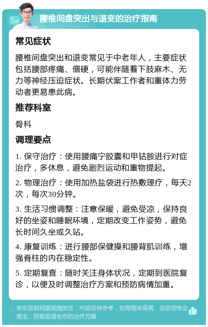 腰椎间盘突出与退变的治疗指南 常见症状 腰椎间盘突出和退变常见于中老年人，主要症状包括腰部疼痛、僵硬，可能伴随着下肢麻木、无力等神经压迫症状。长期伏案工作者和重体力劳动者更易患此病。 推荐科室 骨科 调理要点 1. 保守治疗：使用腰痛宁胶囊和甲钴胺进行对症治疗，多休息，避免剧烈运动和重物提起。 2. 物理治疗：使用加热盐袋进行热敷理疗，每天2次，每次30分钟。 3. 生活习惯调整：注意保暖，避免受凉，保持良好的坐姿和睡眠环境，定期改变工作姿势，避免长时间久坐或久站。 4. 康复训练：进行腰部保健操和腰背肌训练，增强脊柱的内在稳定性。 5. 定期复查：随时关注身体状况，定期到医院复诊，以便及时调整治疗方案和预防病情加重。