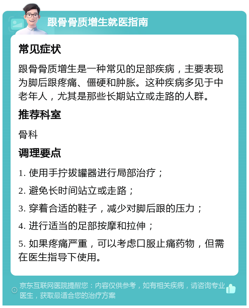 跟骨骨质增生就医指南 常见症状 跟骨骨质增生是一种常见的足部疾病，主要表现为脚后跟疼痛、僵硬和肿胀。这种疾病多见于中老年人，尤其是那些长期站立或走路的人群。 推荐科室 骨科 调理要点 1. 使用手拧拔罐器进行局部治疗； 2. 避免长时间站立或走路； 3. 穿着合适的鞋子，减少对脚后跟的压力； 4. 进行适当的足部按摩和拉伸； 5. 如果疼痛严重，可以考虑口服止痛药物，但需在医生指导下使用。