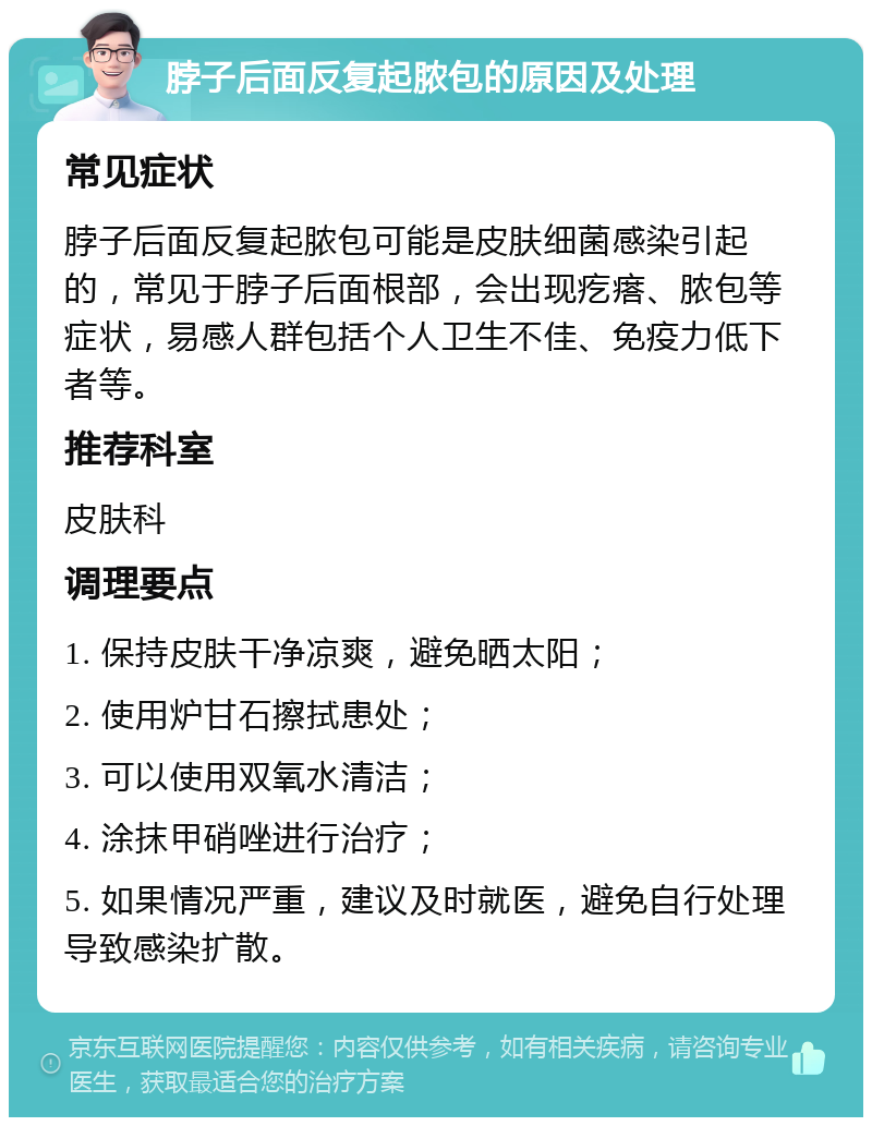 脖子后面反复起脓包的原因及处理 常见症状 脖子后面反复起脓包可能是皮肤细菌感染引起的，常见于脖子后面根部，会出现疙瘩、脓包等症状，易感人群包括个人卫生不佳、免疫力低下者等。 推荐科室 皮肤科 调理要点 1. 保持皮肤干净凉爽，避免晒太阳； 2. 使用炉甘石擦拭患处； 3. 可以使用双氧水清洁； 4. 涂抹甲硝唑进行治疗； 5. 如果情况严重，建议及时就医，避免自行处理导致感染扩散。