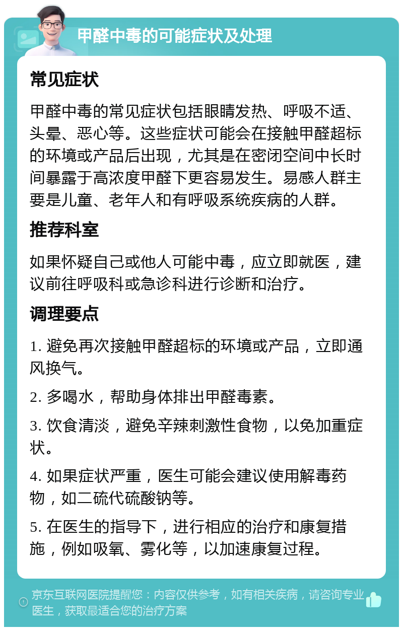 甲醛中毒的可能症状及处理 常见症状 甲醛中毒的常见症状包括眼睛发热、呼吸不适、头晕、恶心等。这些症状可能会在接触甲醛超标的环境或产品后出现，尤其是在密闭空间中长时间暴露于高浓度甲醛下更容易发生。易感人群主要是儿童、老年人和有呼吸系统疾病的人群。 推荐科室 如果怀疑自己或他人可能中毒，应立即就医，建议前往呼吸科或急诊科进行诊断和治疗。 调理要点 1. 避免再次接触甲醛超标的环境或产品，立即通风换气。 2. 多喝水，帮助身体排出甲醛毒素。 3. 饮食清淡，避免辛辣刺激性食物，以免加重症状。 4. 如果症状严重，医生可能会建议使用解毒药物，如二硫代硫酸钠等。 5. 在医生的指导下，进行相应的治疗和康复措施，例如吸氧、雾化等，以加速康复过程。