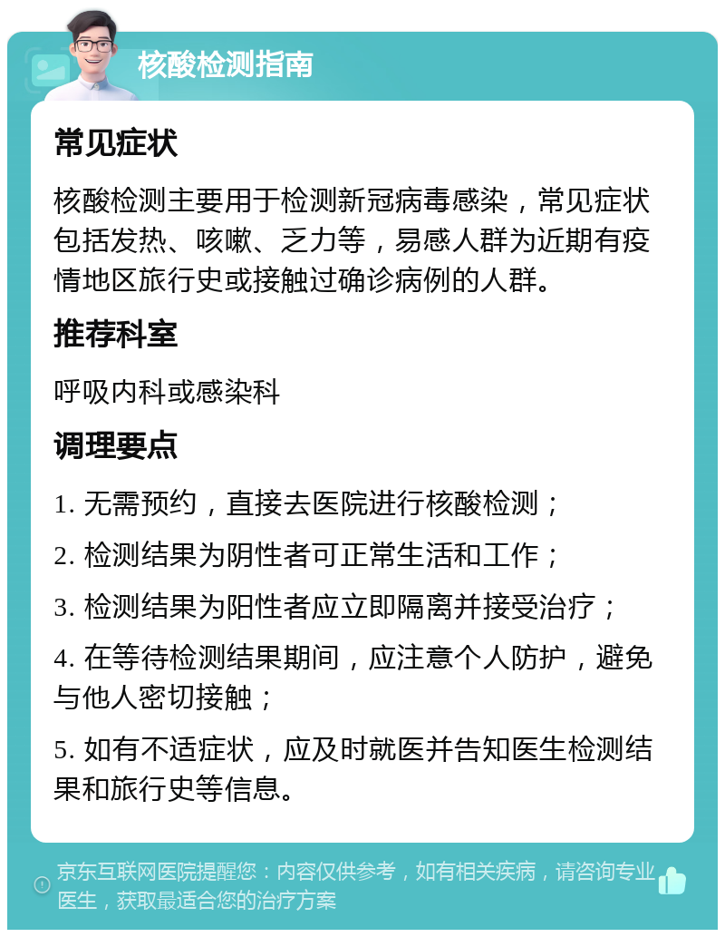 核酸检测指南 常见症状 核酸检测主要用于检测新冠病毒感染，常见症状包括发热、咳嗽、乏力等，易感人群为近期有疫情地区旅行史或接触过确诊病例的人群。 推荐科室 呼吸内科或感染科 调理要点 1. 无需预约，直接去医院进行核酸检测； 2. 检测结果为阴性者可正常生活和工作； 3. 检测结果为阳性者应立即隔离并接受治疗； 4. 在等待检测结果期间，应注意个人防护，避免与他人密切接触； 5. 如有不适症状，应及时就医并告知医生检测结果和旅行史等信息。