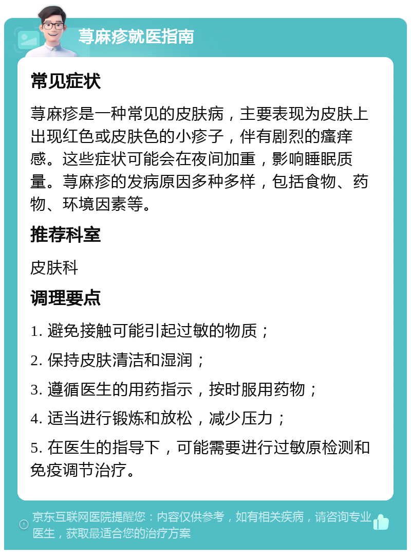 荨麻疹就医指南 常见症状 荨麻疹是一种常见的皮肤病，主要表现为皮肤上出现红色或皮肤色的小疹子，伴有剧烈的瘙痒感。这些症状可能会在夜间加重，影响睡眠质量。荨麻疹的发病原因多种多样，包括食物、药物、环境因素等。 推荐科室 皮肤科 调理要点 1. 避免接触可能引起过敏的物质； 2. 保持皮肤清洁和湿润； 3. 遵循医生的用药指示，按时服用药物； 4. 适当进行锻炼和放松，减少压力； 5. 在医生的指导下，可能需要进行过敏原检测和免疫调节治疗。