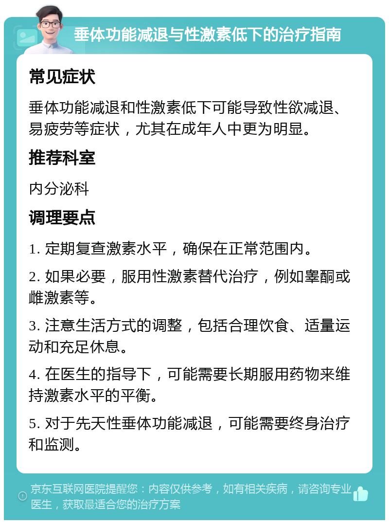 垂体功能减退与性激素低下的治疗指南 常见症状 垂体功能减退和性激素低下可能导致性欲减退、易疲劳等症状，尤其在成年人中更为明显。 推荐科室 内分泌科 调理要点 1. 定期复查激素水平，确保在正常范围内。 2. 如果必要，服用性激素替代治疗，例如睾酮或雌激素等。 3. 注意生活方式的调整，包括合理饮食、适量运动和充足休息。 4. 在医生的指导下，可能需要长期服用药物来维持激素水平的平衡。 5. 对于先天性垂体功能减退，可能需要终身治疗和监测。