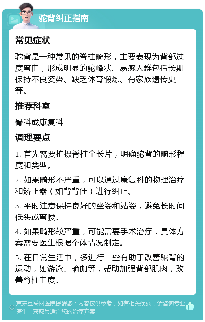 驼背纠正指南 常见症状 驼背是一种常见的脊柱畸形，主要表现为背部过度弯曲，形成明显的驼峰状。易感人群包括长期保持不良姿势、缺乏体育锻炼、有家族遗传史等。 推荐科室 骨科或康复科 调理要点 1. 首先需要拍摄脊柱全长片，明确驼背的畸形程度和类型。 2. 如果畸形不严重，可以通过康复科的物理治疗和矫正器（如背背佳）进行纠正。 3. 平时注意保持良好的坐姿和站姿，避免长时间低头或弯腰。 4. 如果畸形较严重，可能需要手术治疗，具体方案需要医生根据个体情况制定。 5. 在日常生活中，多进行一些有助于改善驼背的运动，如游泳、瑜伽等，帮助加强背部肌肉，改善脊柱曲度。