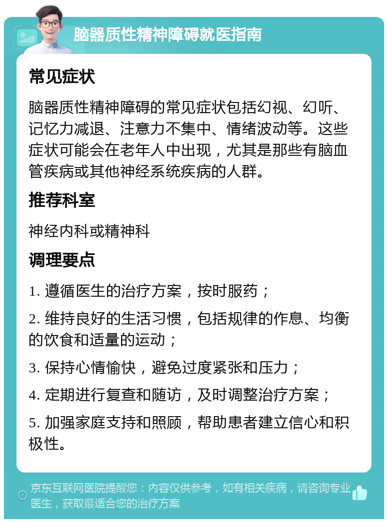 脑器质性精神障碍就医指南 常见症状 脑器质性精神障碍的常见症状包括幻视、幻听、记忆力减退、注意力不集中、情绪波动等。这些症状可能会在老年人中出现，尤其是那些有脑血管疾病或其他神经系统疾病的人群。 推荐科室 神经内科或精神科 调理要点 1. 遵循医生的治疗方案，按时服药； 2. 维持良好的生活习惯，包括规律的作息、均衡的饮食和适量的运动； 3. 保持心情愉快，避免过度紧张和压力； 4. 定期进行复查和随访，及时调整治疗方案； 5. 加强家庭支持和照顾，帮助患者建立信心和积极性。