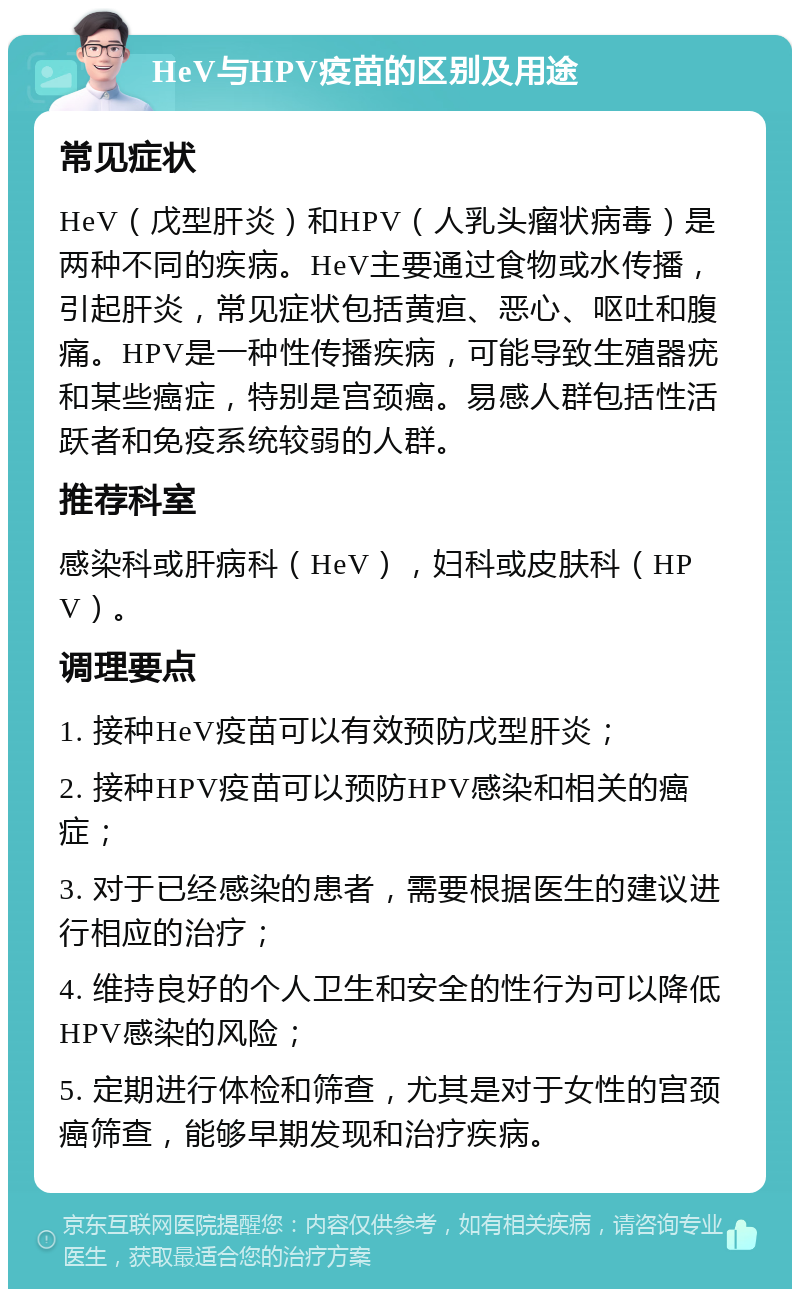 HeV与HPV疫苗的区别及用途 常见症状 HeV（戊型肝炎）和HPV（人乳头瘤状病毒）是两种不同的疾病。HeV主要通过食物或水传播，引起肝炎，常见症状包括黄疸、恶心、呕吐和腹痛。HPV是一种性传播疾病，可能导致生殖器疣和某些癌症，特别是宫颈癌。易感人群包括性活跃者和免疫系统较弱的人群。 推荐科室 感染科或肝病科（HeV），妇科或皮肤科（HPV）。 调理要点 1. 接种HeV疫苗可以有效预防戊型肝炎； 2. 接种HPV疫苗可以预防HPV感染和相关的癌症； 3. 对于已经感染的患者，需要根据医生的建议进行相应的治疗； 4. 维持良好的个人卫生和安全的性行为可以降低HPV感染的风险； 5. 定期进行体检和筛查，尤其是对于女性的宫颈癌筛查，能够早期发现和治疗疾病。