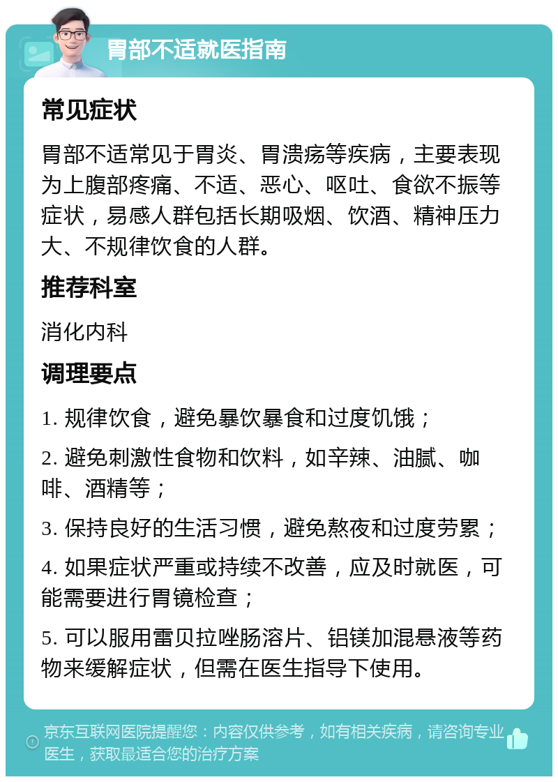 胃部不适就医指南 常见症状 胃部不适常见于胃炎、胃溃疡等疾病，主要表现为上腹部疼痛、不适、恶心、呕吐、食欲不振等症状，易感人群包括长期吸烟、饮酒、精神压力大、不规律饮食的人群。 推荐科室 消化内科 调理要点 1. 规律饮食，避免暴饮暴食和过度饥饿； 2. 避免刺激性食物和饮料，如辛辣、油腻、咖啡、酒精等； 3. 保持良好的生活习惯，避免熬夜和过度劳累； 4. 如果症状严重或持续不改善，应及时就医，可能需要进行胃镜检查； 5. 可以服用雷贝拉唑肠溶片、铝镁加混悬液等药物来缓解症状，但需在医生指导下使用。