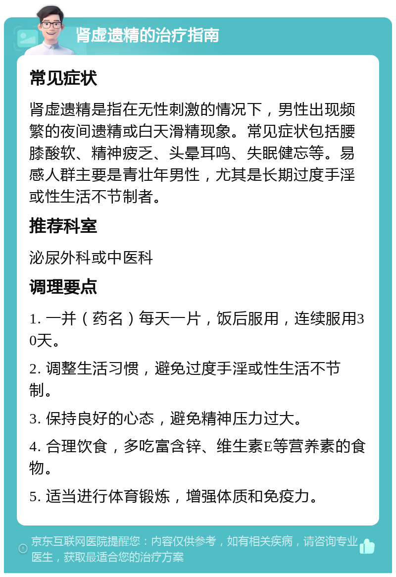 肾虚遗精的治疗指南 常见症状 肾虚遗精是指在无性刺激的情况下，男性出现频繁的夜间遗精或白天滑精现象。常见症状包括腰膝酸软、精神疲乏、头晕耳鸣、失眠健忘等。易感人群主要是青壮年男性，尤其是长期过度手淫或性生活不节制者。 推荐科室 泌尿外科或中医科 调理要点 1. 一并（药名）每天一片，饭后服用，连续服用30天。 2. 调整生活习惯，避免过度手淫或性生活不节制。 3. 保持良好的心态，避免精神压力过大。 4. 合理饮食，多吃富含锌、维生素E等营养素的食物。 5. 适当进行体育锻炼，增强体质和免疫力。