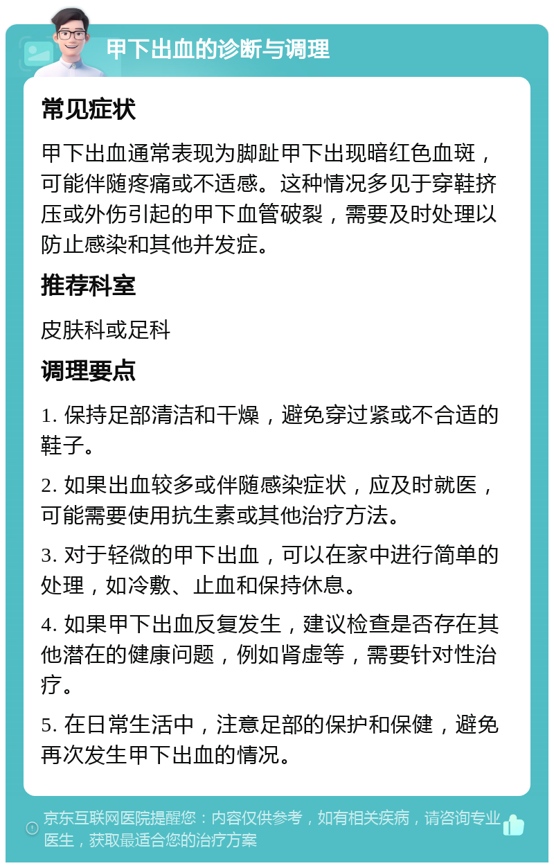 甲下出血的诊断与调理 常见症状 甲下出血通常表现为脚趾甲下出现暗红色血斑，可能伴随疼痛或不适感。这种情况多见于穿鞋挤压或外伤引起的甲下血管破裂，需要及时处理以防止感染和其他并发症。 推荐科室 皮肤科或足科 调理要点 1. 保持足部清洁和干燥，避免穿过紧或不合适的鞋子。 2. 如果出血较多或伴随感染症状，应及时就医，可能需要使用抗生素或其他治疗方法。 3. 对于轻微的甲下出血，可以在家中进行简单的处理，如冷敷、止血和保持休息。 4. 如果甲下出血反复发生，建议检查是否存在其他潜在的健康问题，例如肾虚等，需要针对性治疗。 5. 在日常生活中，注意足部的保护和保健，避免再次发生甲下出血的情况。