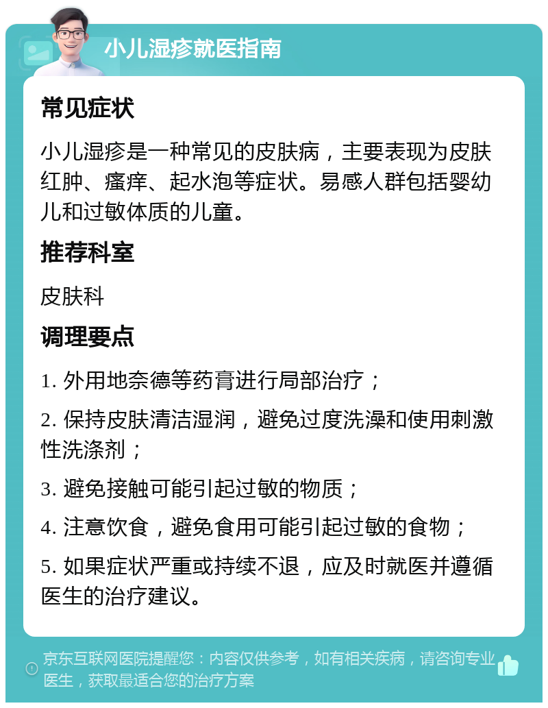 小儿湿疹就医指南 常见症状 小儿湿疹是一种常见的皮肤病，主要表现为皮肤红肿、瘙痒、起水泡等症状。易感人群包括婴幼儿和过敏体质的儿童。 推荐科室 皮肤科 调理要点 1. 外用地奈德等药膏进行局部治疗； 2. 保持皮肤清洁湿润，避免过度洗澡和使用刺激性洗涤剂； 3. 避免接触可能引起过敏的物质； 4. 注意饮食，避免食用可能引起过敏的食物； 5. 如果症状严重或持续不退，应及时就医并遵循医生的治疗建议。