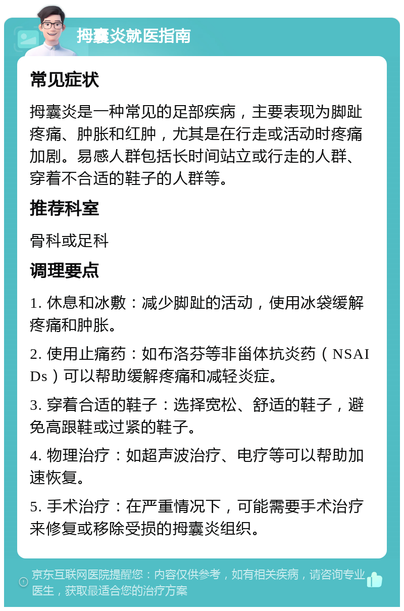 拇囊炎就医指南 常见症状 拇囊炎是一种常见的足部疾病，主要表现为脚趾疼痛、肿胀和红肿，尤其是在行走或活动时疼痛加剧。易感人群包括长时间站立或行走的人群、穿着不合适的鞋子的人群等。 推荐科室 骨科或足科 调理要点 1. 休息和冰敷：减少脚趾的活动，使用冰袋缓解疼痛和肿胀。 2. 使用止痛药：如布洛芬等非甾体抗炎药（NSAIDs）可以帮助缓解疼痛和减轻炎症。 3. 穿着合适的鞋子：选择宽松、舒适的鞋子，避免高跟鞋或过紧的鞋子。 4. 物理治疗：如超声波治疗、电疗等可以帮助加速恢复。 5. 手术治疗：在严重情况下，可能需要手术治疗来修复或移除受损的拇囊炎组织。